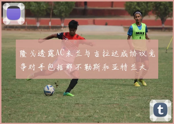 隆戈透露AC米兰与吉拉达成协议竞争对手包括那不勒斯和亚特兰大