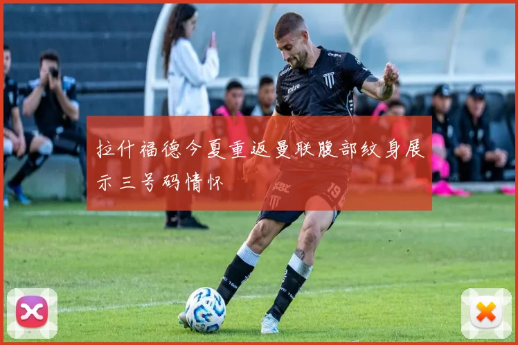 拉什福德今夏重返曼联腹部纹身展示三号码情怀