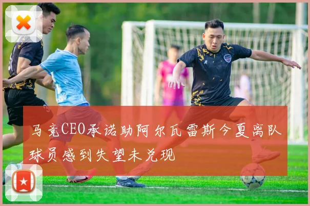 马竞CEO承诺助阿尔瓦雷斯今夏离队球员感到失望未兑现