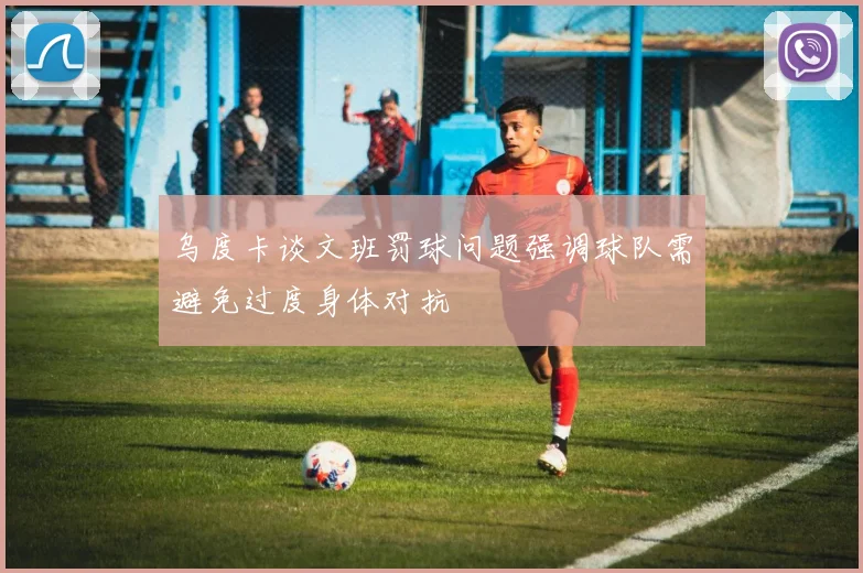 乌度卡谈文班罚球问题强调球队需避免过度身体对抗