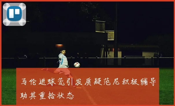 马伦进球荒引发质疑范尼积极辅导助其重拾状态