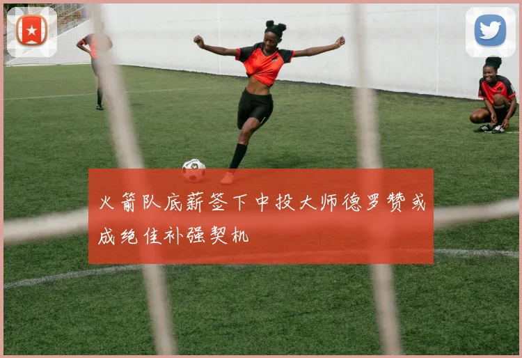 火箭队底薪签下中投大师德罗赞或成绝佳补强契机