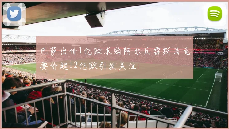 巴萨出价1亿欧求购阿尔瓦雷斯马竞要价超12亿欧引发关注