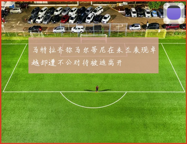 马特拉齐称马尔蒂尼在米兰表现卓越却遭不公对待被迫离开