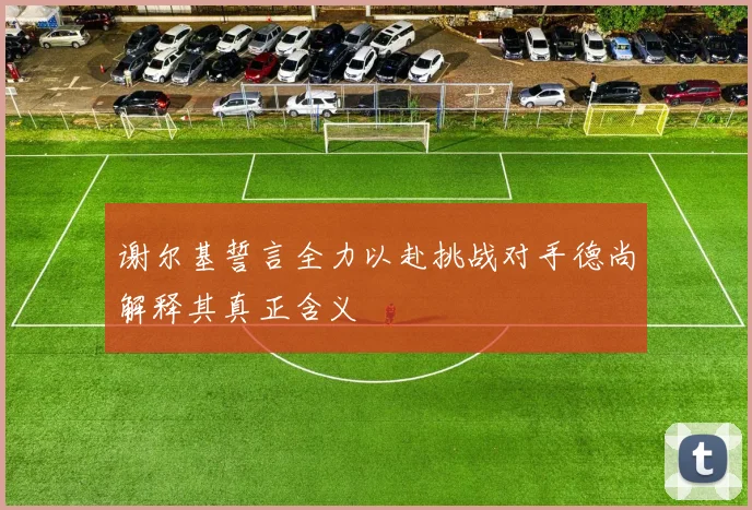 谢尔基誓言全力以赴挑战对手德尚解释其真正含义