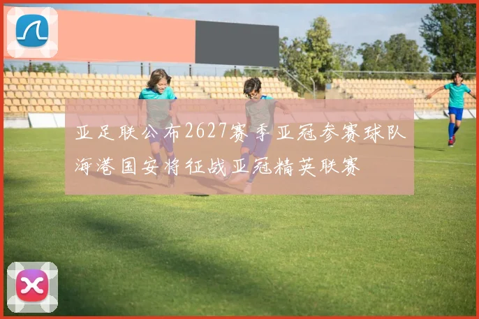 亚足联公布2627赛季亚冠参赛球队海港国安将征战亚冠精英联赛