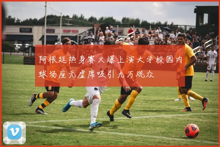 阿根廷热身赛火爆上演大学校园内球场座无虚席吸引九万观众