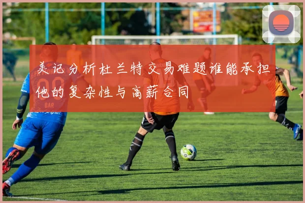 美记分析杜兰特交易难题谁能承担他的复杂性与高薪合同