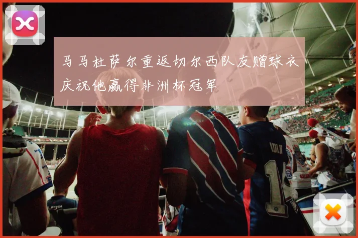 马马杜萨尔重返切尔西队友赠球衣庆祝他赢得非洲杯冠军