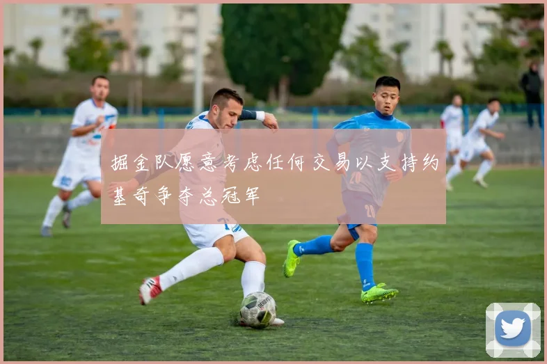 掘金队愿意考虑任何交易以支持约基奇争夺总冠军