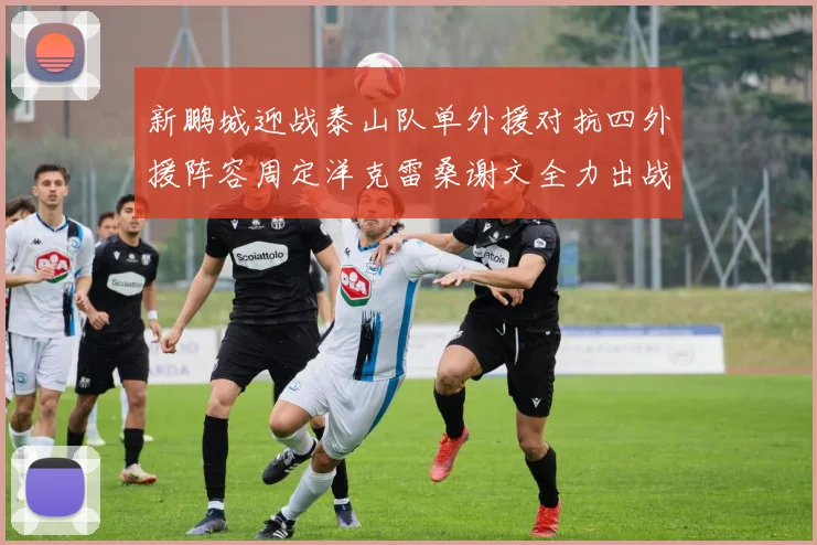 新鹏城迎战泰山队单外援对抗四外援阵容周定洋克雷桑谢文全力出战