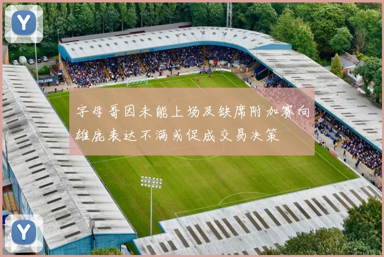 字母哥因未能上场及缺席附加赛向雄鹿表达不满或促成交易决策