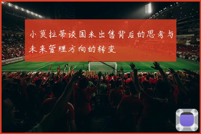 小莫拉蒂谈国米出售背后的思考与未来管理方向的转变