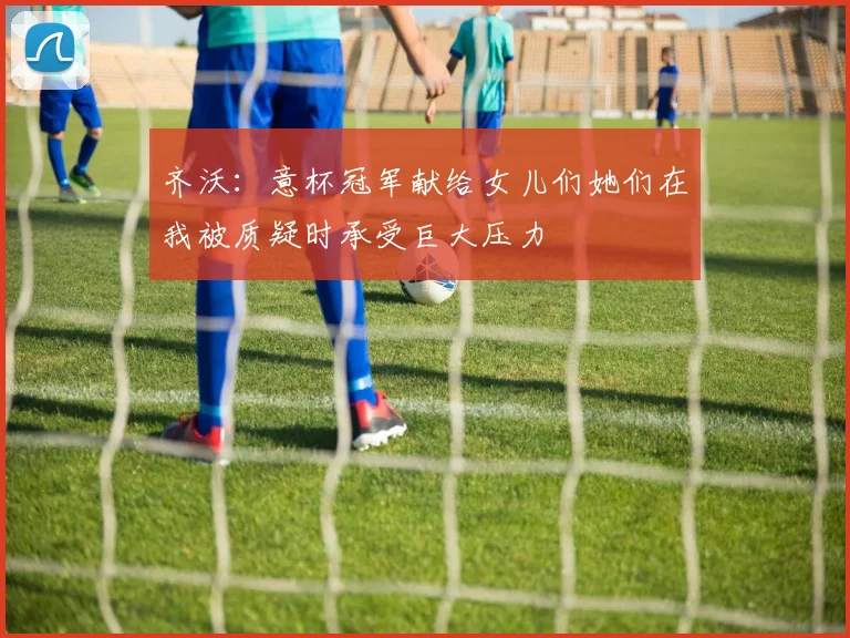 齐沃：意杯冠军献给女儿们她们在我被质疑时承受巨大压力