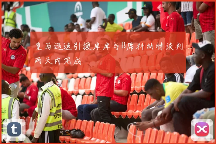 皇马迅速引援库库与B席科纳特谈判两天内完成