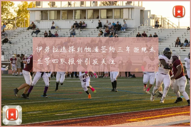 伊劳拉选择利物浦签约三年拒绝米兰等四队报价引发关注