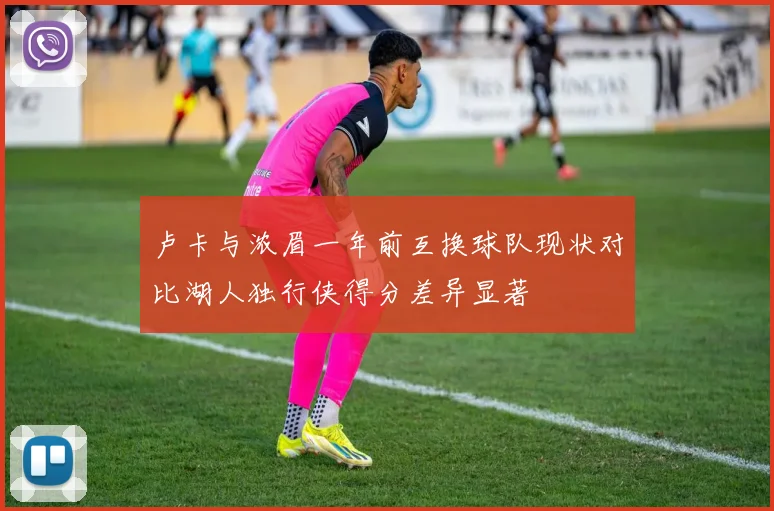 卢卡与浓眉一年前互换球队现状对比湖人独行侠得分差异显著