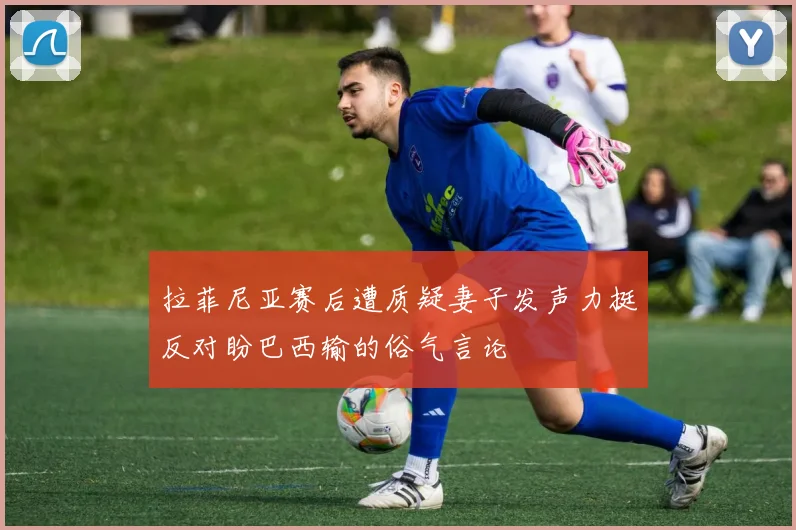 拉菲尼亚赛后遭质疑妻子发声力挺反对盼巴西输的俗气言论