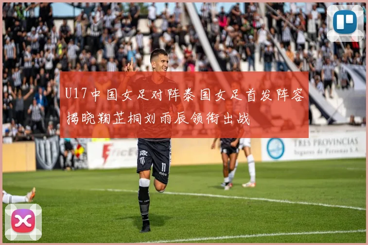 U17中国女足对阵泰国女足首发阵容揭晓鞠芷桐刘雨辰领衔出战