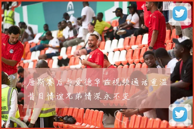 唐斯赛后与爱德华兹视频通话重温昔日情谊兄弟情深永不变